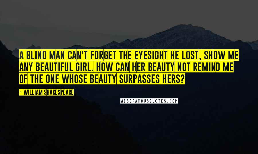 William Shakespeare Quotes: A blind man can't forget the eyesight he lost, show me any beautiful girl. How can her beauty not remind me of the one whose beauty surpasses hers?