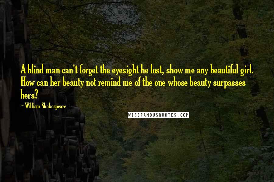 William Shakespeare Quotes: A blind man can't forget the eyesight he lost, show me any beautiful girl. How can her beauty not remind me of the one whose beauty surpasses hers?