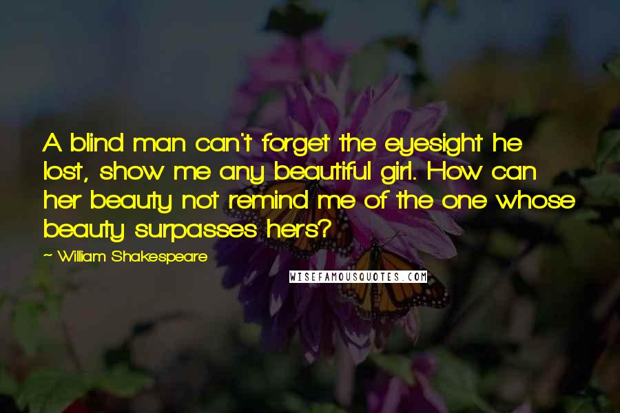 William Shakespeare Quotes: A blind man can't forget the eyesight he lost, show me any beautiful girl. How can her beauty not remind me of the one whose beauty surpasses hers?