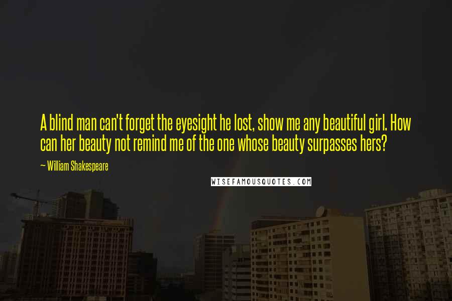 William Shakespeare Quotes: A blind man can't forget the eyesight he lost, show me any beautiful girl. How can her beauty not remind me of the one whose beauty surpasses hers?