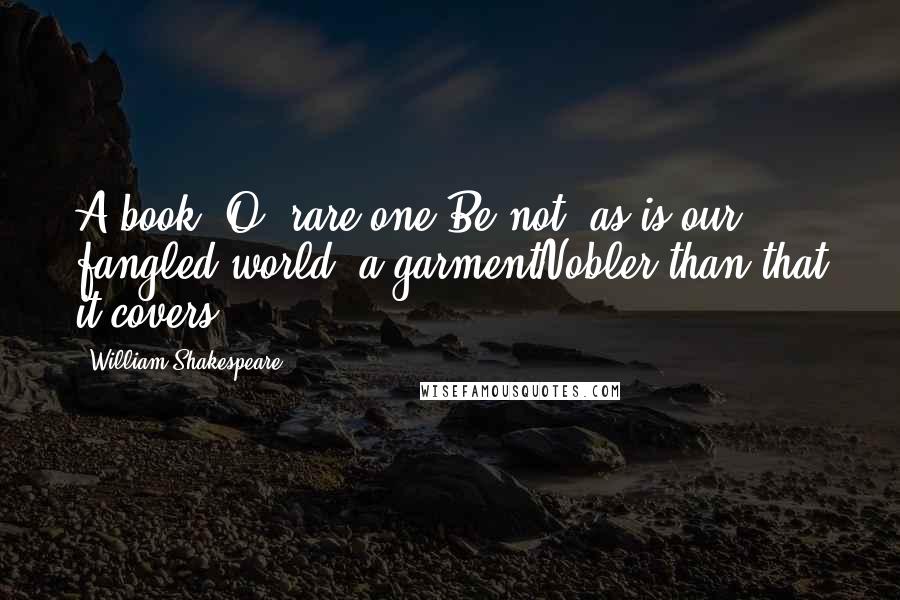 William Shakespeare Quotes: A book? O, rare one,Be not, as is our fangled world, a garmentNobler than that it covers.
