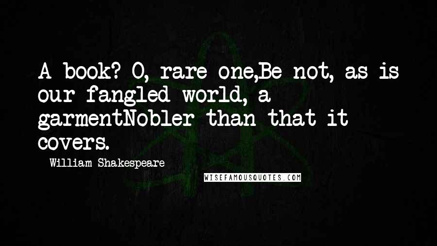 William Shakespeare Quotes: A book? O, rare one,Be not, as is our fangled world, a garmentNobler than that it covers.