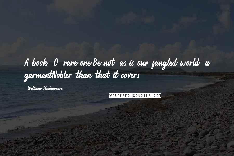 William Shakespeare Quotes: A book? O, rare one,Be not, as is our fangled world, a garmentNobler than that it covers.