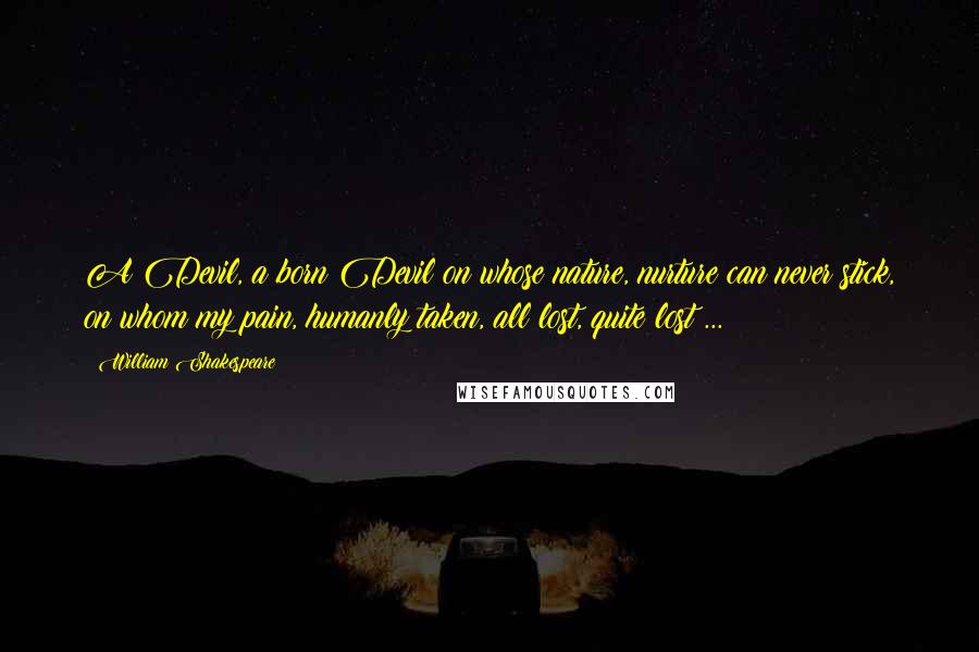 William Shakespeare Quotes: A Devil, a born Devil on whose nature, nurture can never stick, on whom my pain, humanly taken, all lost, quite lost ...