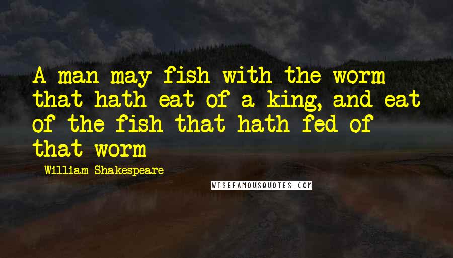 William Shakespeare Quotes: A man may fish with the worm that hath eat of a king, and eat of the fish that hath fed of that worm