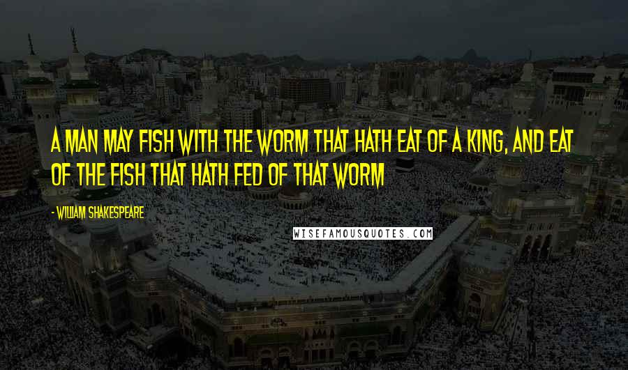 William Shakespeare Quotes: A man may fish with the worm that hath eat of a king, and eat of the fish that hath fed of that worm