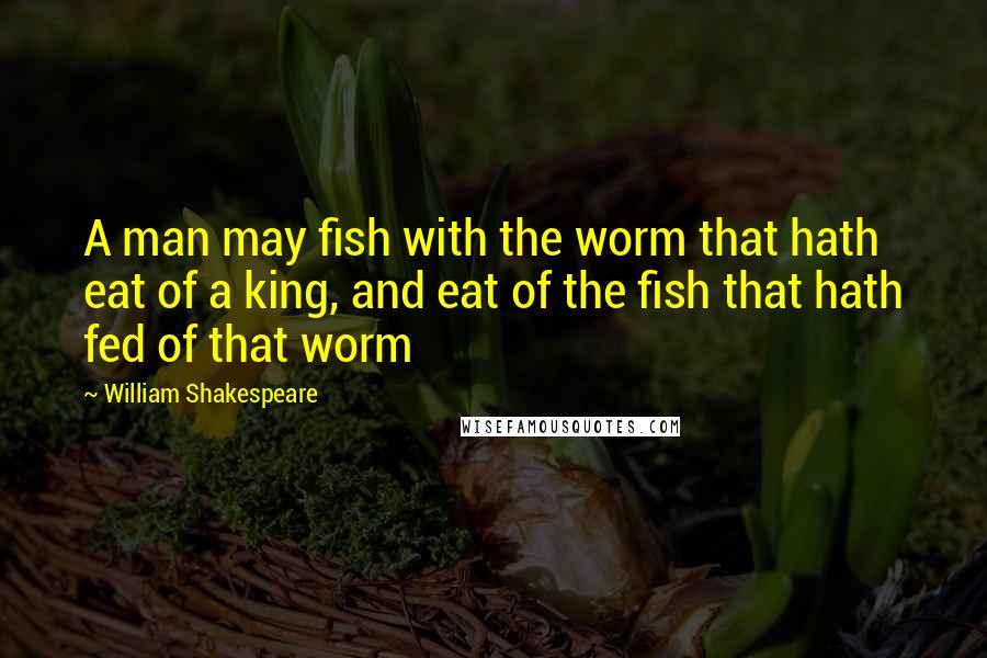 William Shakespeare Quotes: A man may fish with the worm that hath eat of a king, and eat of the fish that hath fed of that worm