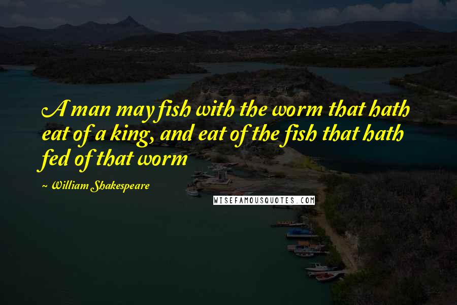 William Shakespeare Quotes: A man may fish with the worm that hath eat of a king, and eat of the fish that hath fed of that worm