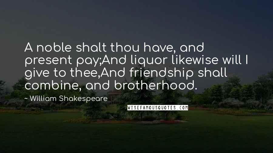 William Shakespeare Quotes: A noble shalt thou have, and present pay;And liquor likewise will I give to thee,And friendship shall combine, and brotherhood.