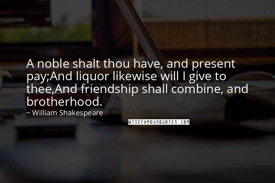 William Shakespeare Quotes: A noble shalt thou have, and present pay;And liquor likewise will I give to thee,And friendship shall combine, and brotherhood.