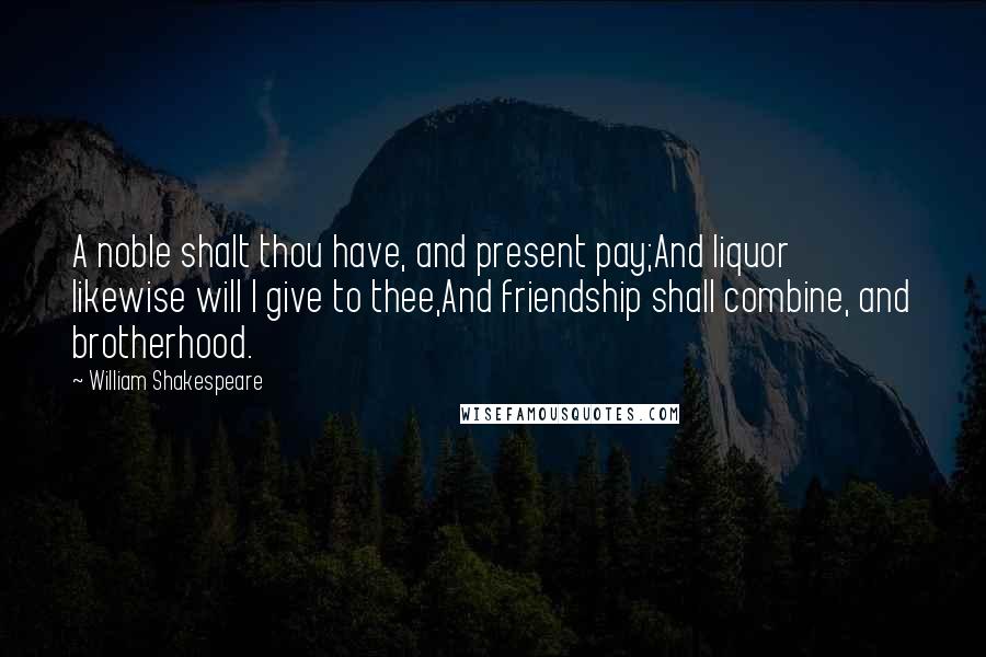 William Shakespeare Quotes: A noble shalt thou have, and present pay;And liquor likewise will I give to thee,And friendship shall combine, and brotherhood.