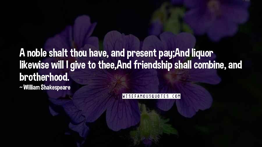 William Shakespeare Quotes: A noble shalt thou have, and present pay;And liquor likewise will I give to thee,And friendship shall combine, and brotherhood.