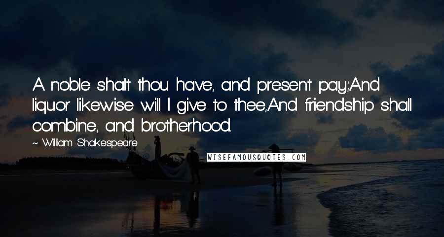 William Shakespeare Quotes: A noble shalt thou have, and present pay;And liquor likewise will I give to thee,And friendship shall combine, and brotherhood.