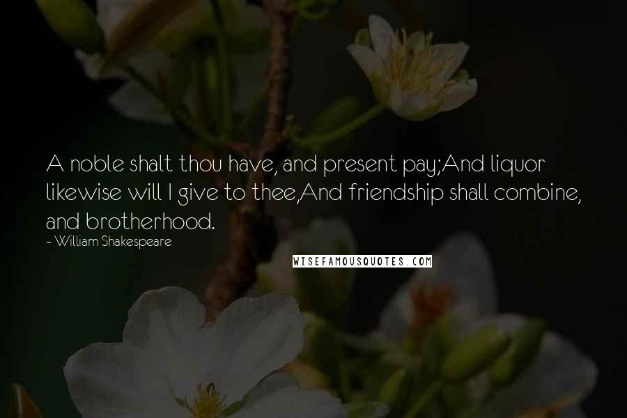 William Shakespeare Quotes: A noble shalt thou have, and present pay;And liquor likewise will I give to thee,And friendship shall combine, and brotherhood.