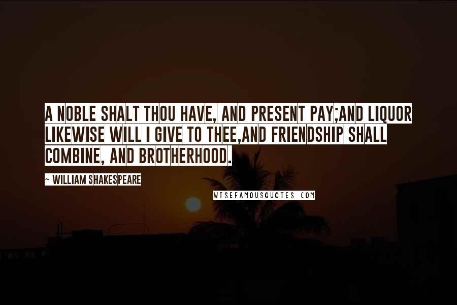William Shakespeare Quotes: A noble shalt thou have, and present pay;And liquor likewise will I give to thee,And friendship shall combine, and brotherhood.