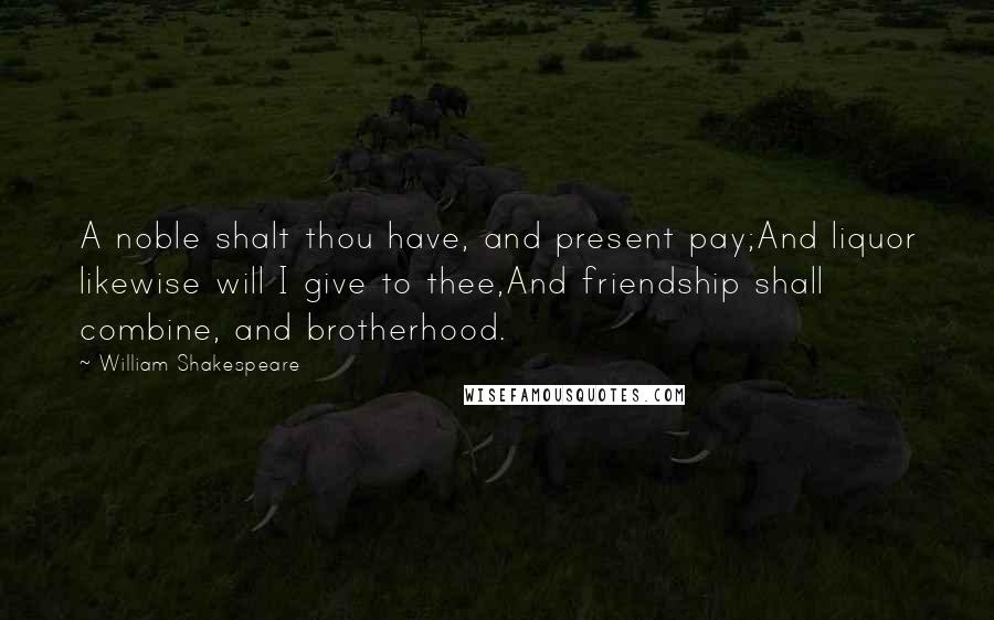 William Shakespeare Quotes: A noble shalt thou have, and present pay;And liquor likewise will I give to thee,And friendship shall combine, and brotherhood.