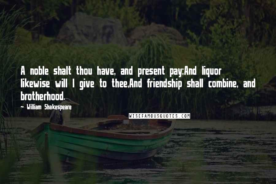 William Shakespeare Quotes: A noble shalt thou have, and present pay;And liquor likewise will I give to thee,And friendship shall combine, and brotherhood.