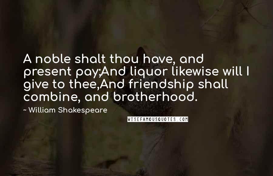 William Shakespeare Quotes: A noble shalt thou have, and present pay;And liquor likewise will I give to thee,And friendship shall combine, and brotherhood.