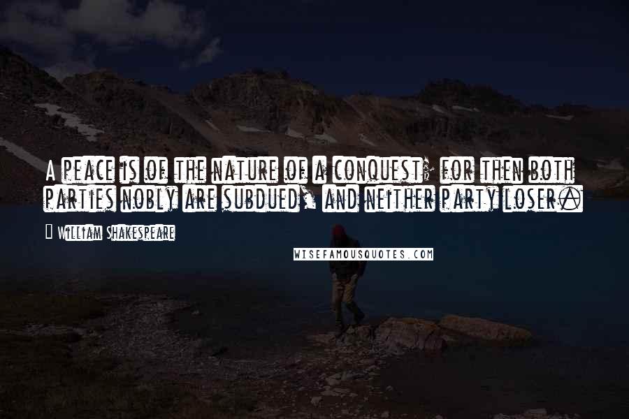 William Shakespeare Quotes: A peace is of the nature of a conquest; for then both parties nobly are subdued, and neither party loser.