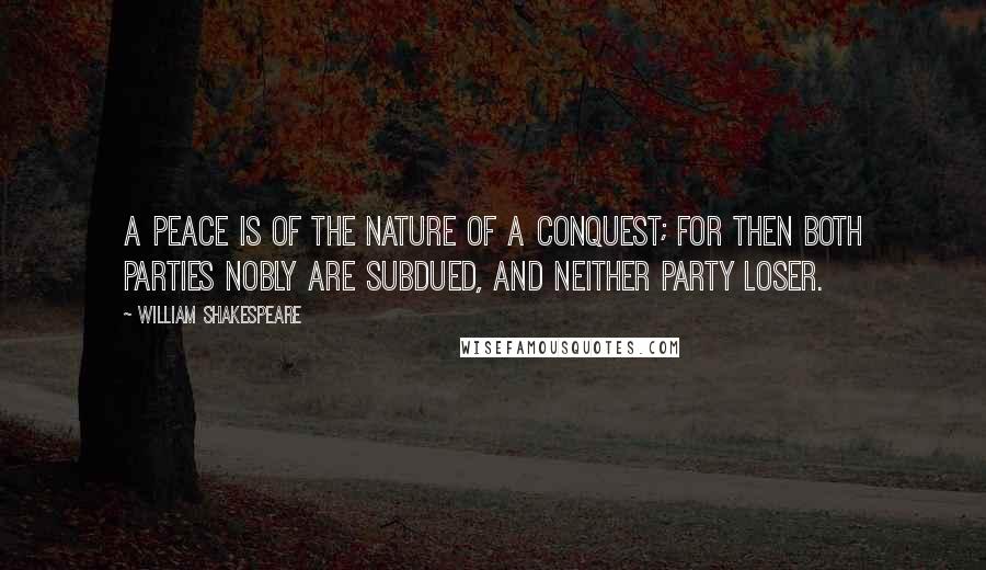 William Shakespeare Quotes: A peace is of the nature of a conquest; for then both parties nobly are subdued, and neither party loser.