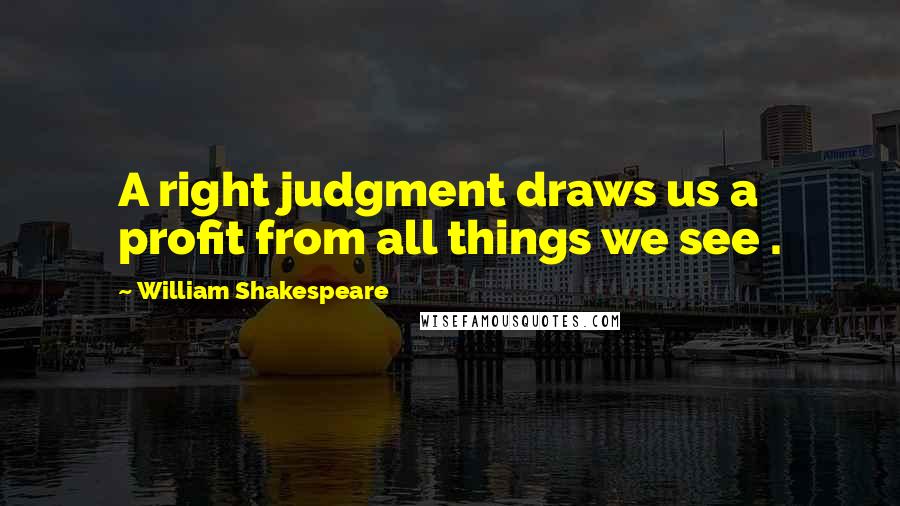 William Shakespeare Quotes: A right judgment draws us a profit from all things we see .