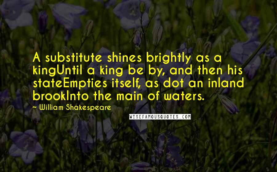 William Shakespeare Quotes: A substitute shines brightly as a kingUntil a king be by, and then his stateEmpties itself, as dot an inland brookInto the main of waters.