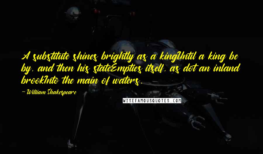 William Shakespeare Quotes: A substitute shines brightly as a kingUntil a king be by, and then his stateEmpties itself, as dot an inland brookInto the main of waters.