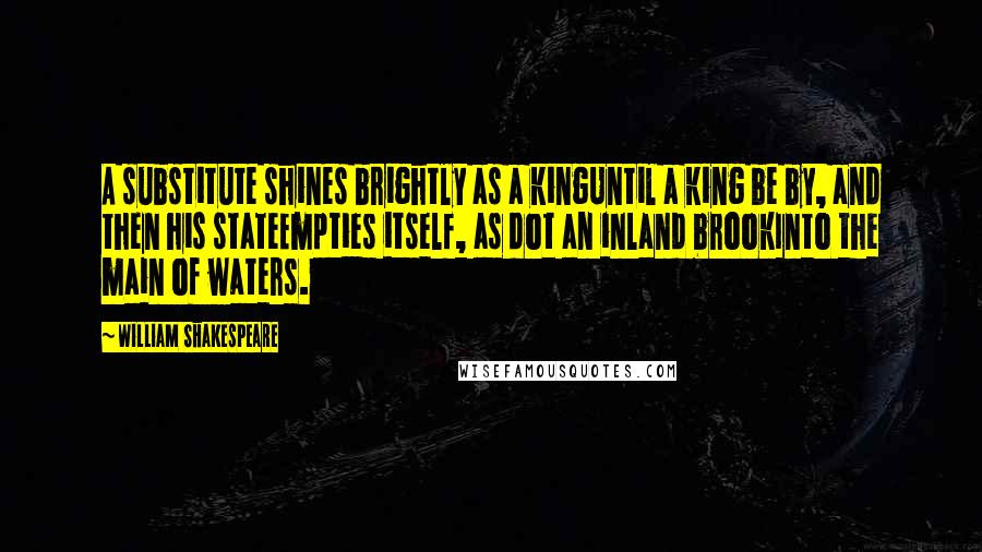 William Shakespeare Quotes: A substitute shines brightly as a kingUntil a king be by, and then his stateEmpties itself, as dot an inland brookInto the main of waters.