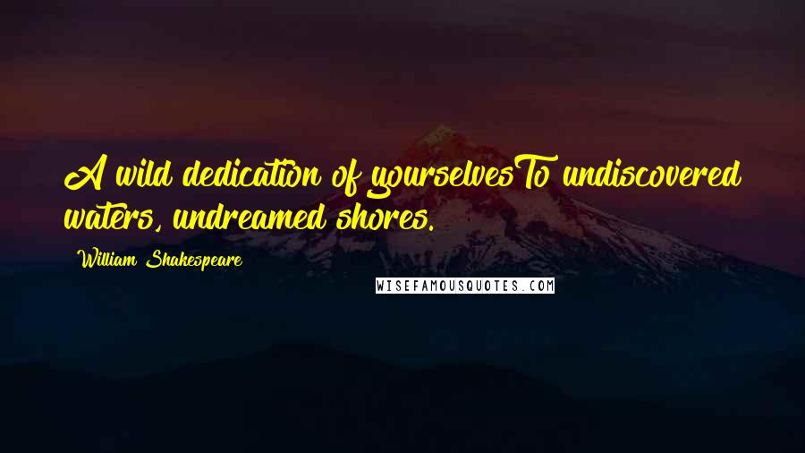 William Shakespeare Quotes: A wild dedication of yourselvesTo undiscovered waters, undreamed shores.