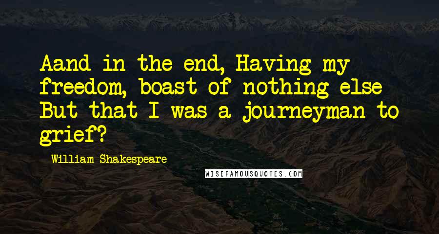 William Shakespeare Quotes: Aand in the end, Having my freedom, boast of nothing else But that I was a journeyman to grief?