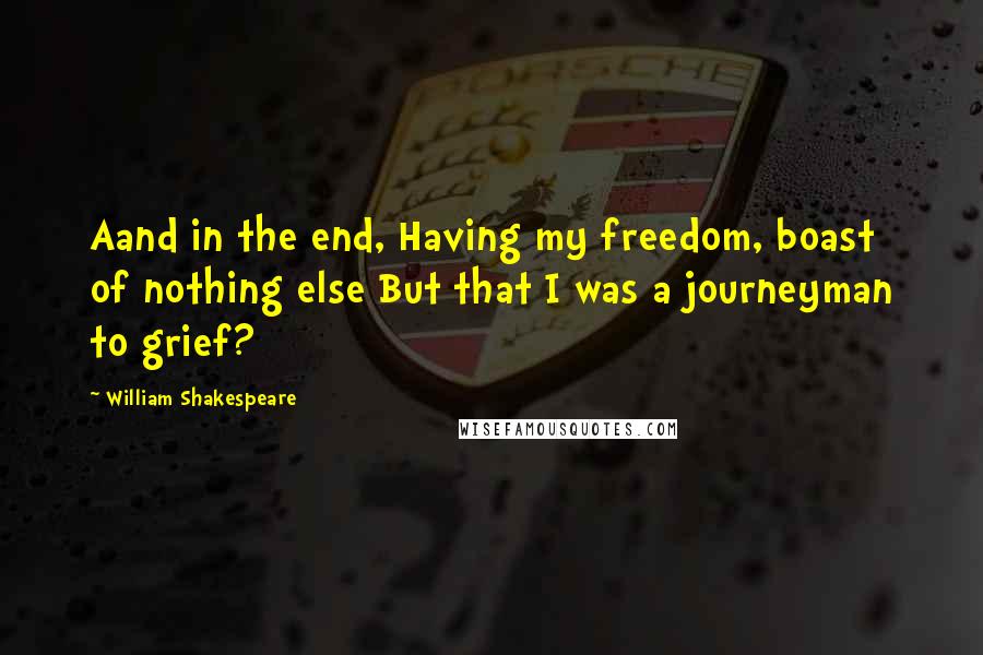 William Shakespeare Quotes: Aand in the end, Having my freedom, boast of nothing else But that I was a journeyman to grief?