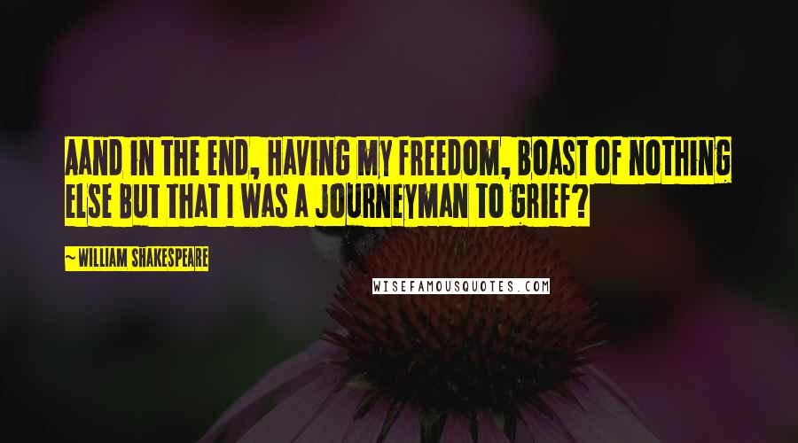 William Shakespeare Quotes: Aand in the end, Having my freedom, boast of nothing else But that I was a journeyman to grief?