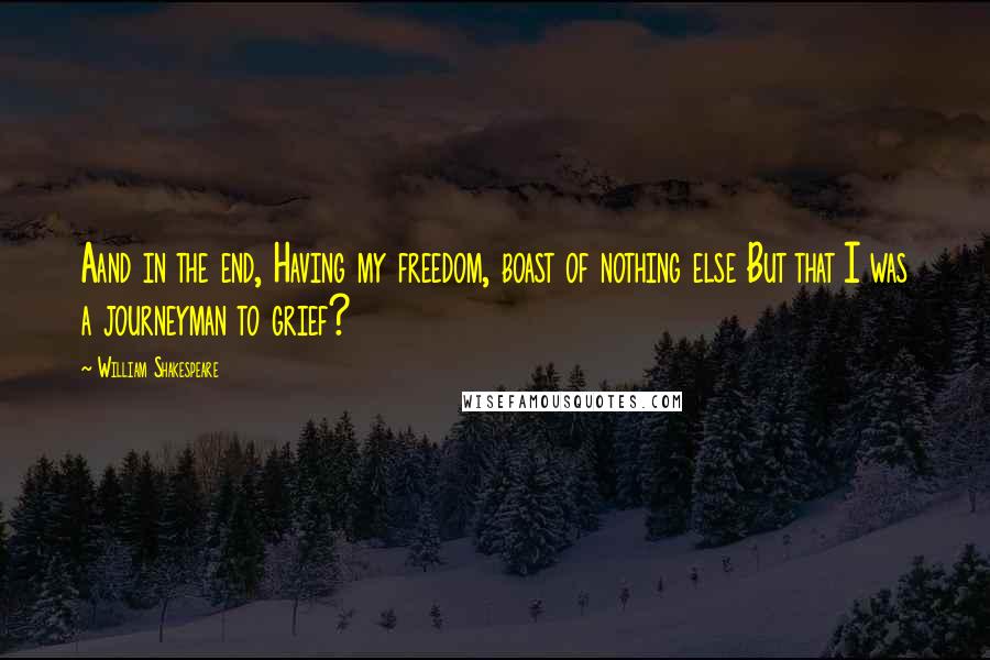 William Shakespeare Quotes: Aand in the end, Having my freedom, boast of nothing else But that I was a journeyman to grief?