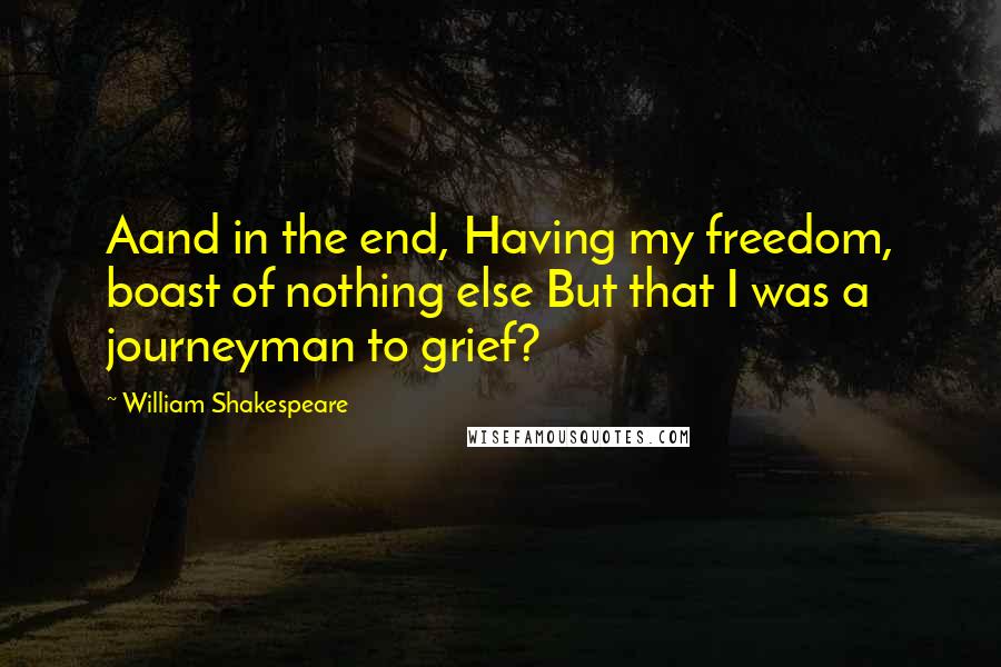 William Shakespeare Quotes: Aand in the end, Having my freedom, boast of nothing else But that I was a journeyman to grief?