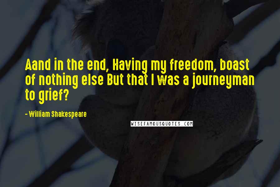 William Shakespeare Quotes: Aand in the end, Having my freedom, boast of nothing else But that I was a journeyman to grief?