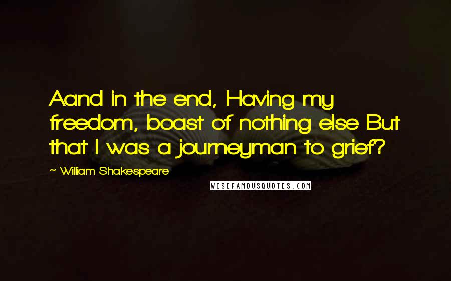 William Shakespeare Quotes: Aand in the end, Having my freedom, boast of nothing else But that I was a journeyman to grief?