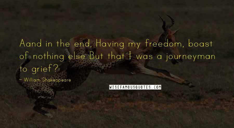 William Shakespeare Quotes: Aand in the end, Having my freedom, boast of nothing else But that I was a journeyman to grief?