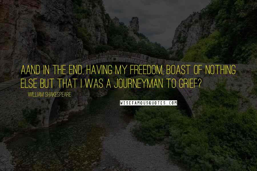 William Shakespeare Quotes: Aand in the end, Having my freedom, boast of nothing else But that I was a journeyman to grief?