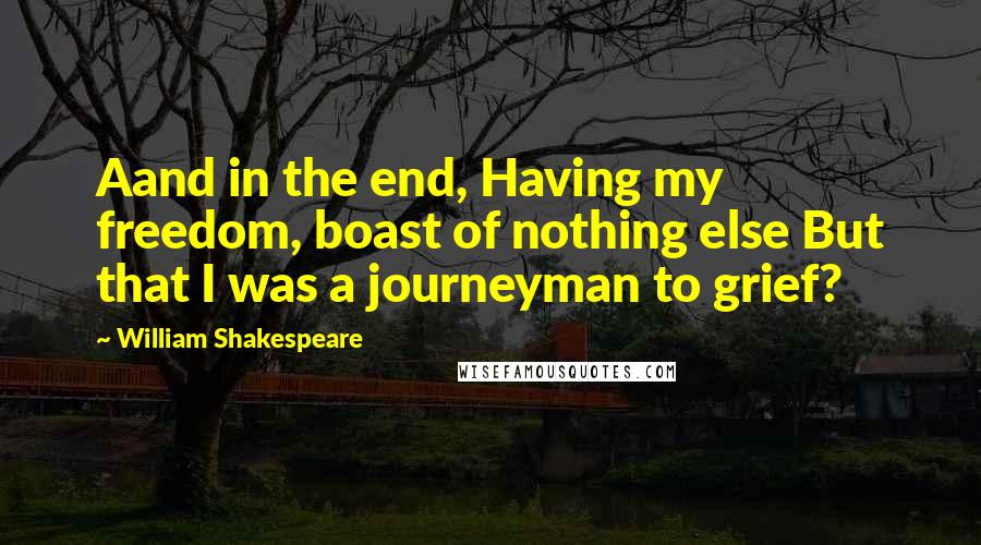 William Shakespeare Quotes: Aand in the end, Having my freedom, boast of nothing else But that I was a journeyman to grief?