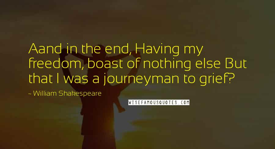 William Shakespeare Quotes: Aand in the end, Having my freedom, boast of nothing else But that I was a journeyman to grief?