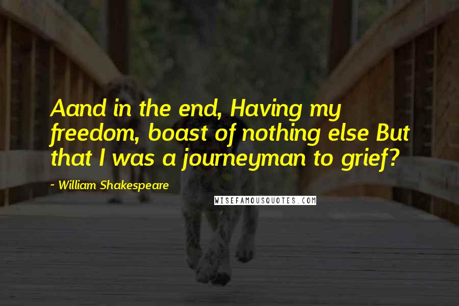 William Shakespeare Quotes: Aand in the end, Having my freedom, boast of nothing else But that I was a journeyman to grief?
