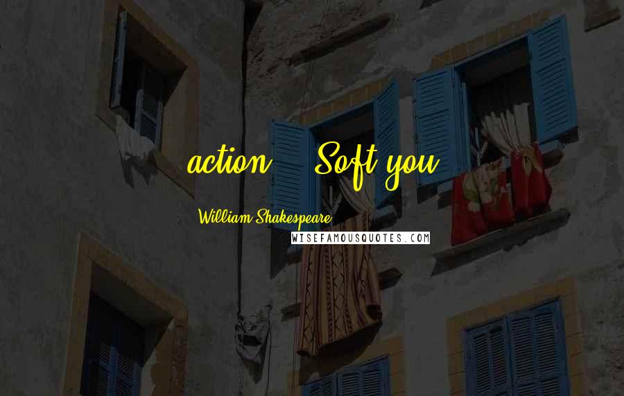 William Shakespeare Quotes: action. - Soft you