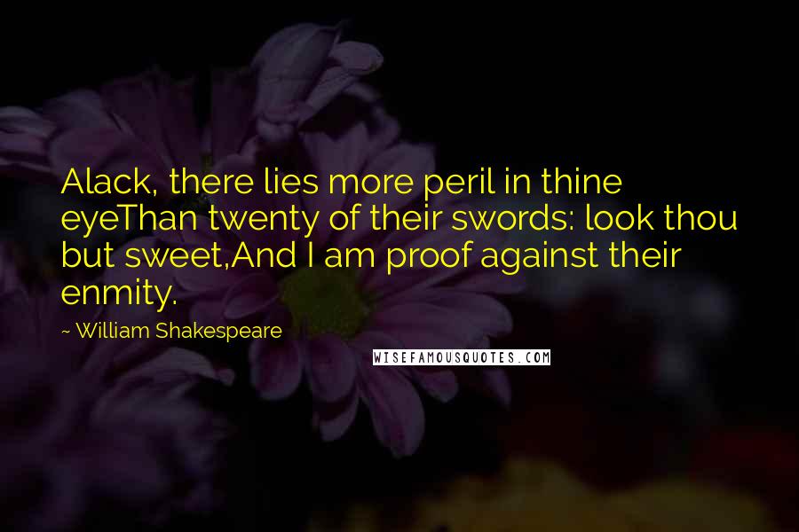 William Shakespeare Quotes: Alack, there lies more peril in thine eyeThan twenty of their swords: look thou but sweet,And I am proof against their enmity.