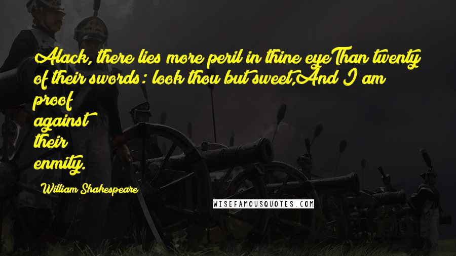William Shakespeare Quotes: Alack, there lies more peril in thine eyeThan twenty of their swords: look thou but sweet,And I am proof against their enmity.