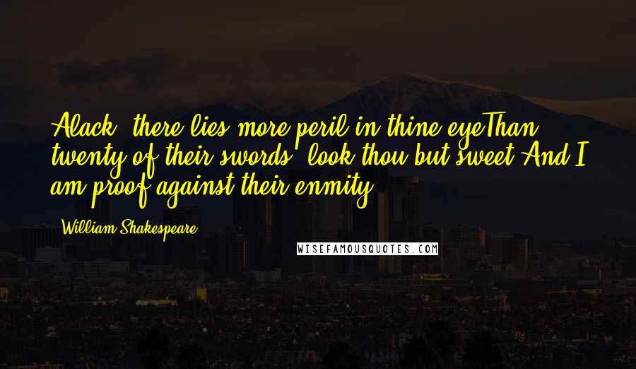 William Shakespeare Quotes: Alack, there lies more peril in thine eyeThan twenty of their swords: look thou but sweet,And I am proof against their enmity.