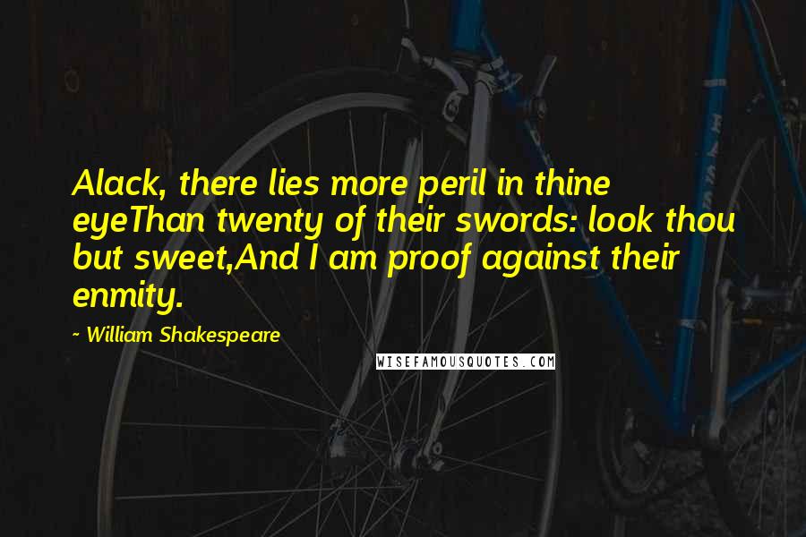 William Shakespeare Quotes: Alack, there lies more peril in thine eyeThan twenty of their swords: look thou but sweet,And I am proof against their enmity.