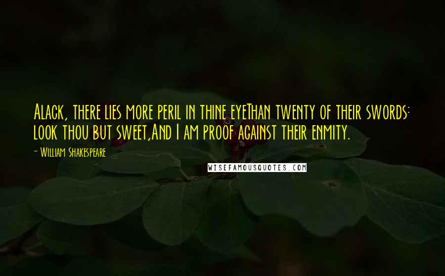 William Shakespeare Quotes: Alack, there lies more peril in thine eyeThan twenty of their swords: look thou but sweet,And I am proof against their enmity.