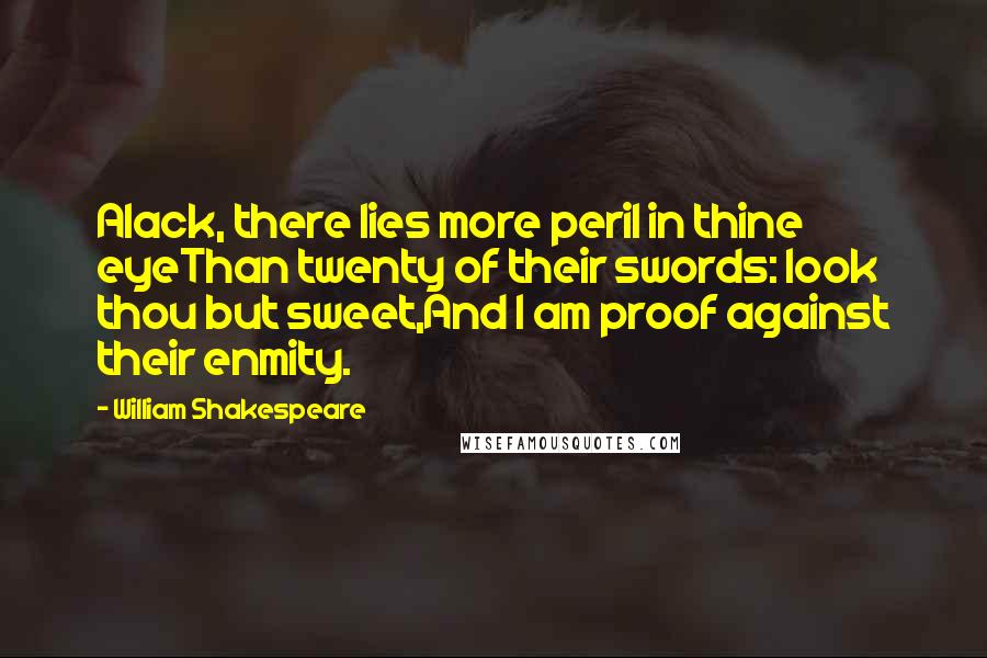 William Shakespeare Quotes: Alack, there lies more peril in thine eyeThan twenty of their swords: look thou but sweet,And I am proof against their enmity.