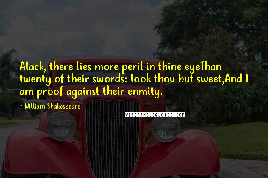 William Shakespeare Quotes: Alack, there lies more peril in thine eyeThan twenty of their swords: look thou but sweet,And I am proof against their enmity.