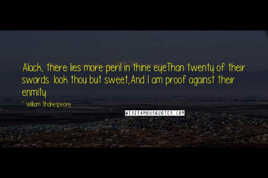 William Shakespeare Quotes: Alack, there lies more peril in thine eyeThan twenty of their swords: look thou but sweet,And I am proof against their enmity.